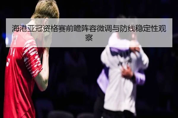 海港亚冠资格赛前瞻阵容微调与防线稳定性观察
